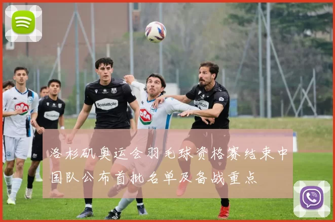 洛杉矶奥运会羽毛球资格赛结束中国队公布首批名单及备战重点