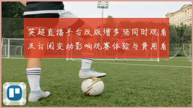 英超直播平台改版增多场同时观看及订阅变动影响观赛体验与费用看点