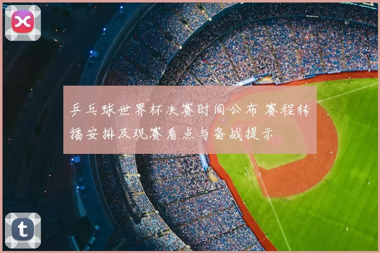 乒乓球世界杯决赛时间公布 赛程转播安排及观赛看点与备战提示