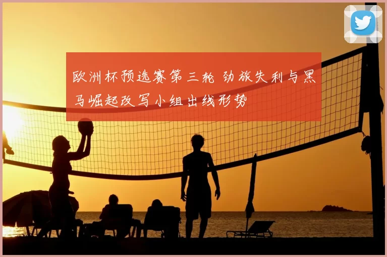 欧洲杯预选赛第三轮 劲旅失利与黑马崛起改写小组出线形势