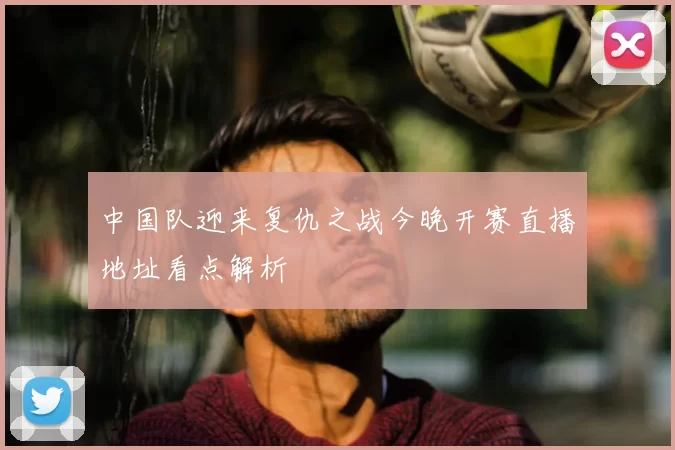 中国队迎来复仇之战今晚开赛直播地址看点解析
