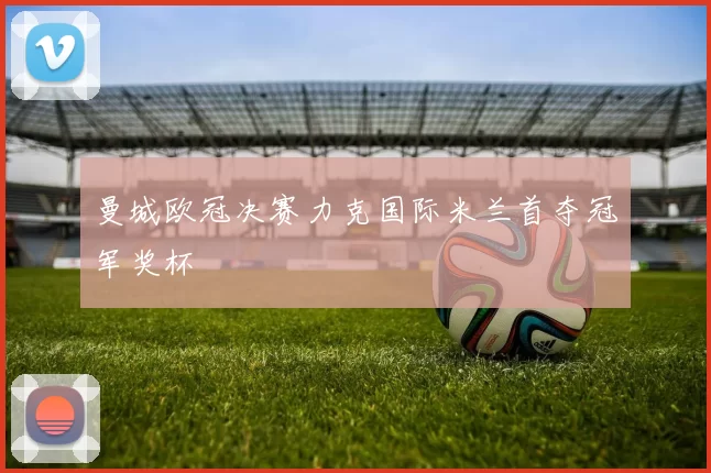 曼城欧冠决赛力克国际米兰首夺冠军奖杯