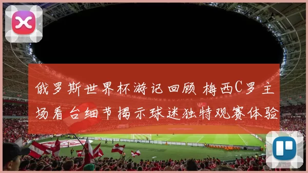 俄罗斯世界杯游记回顾 梅西C罗主场看台细节揭示球迷独特观赛体验