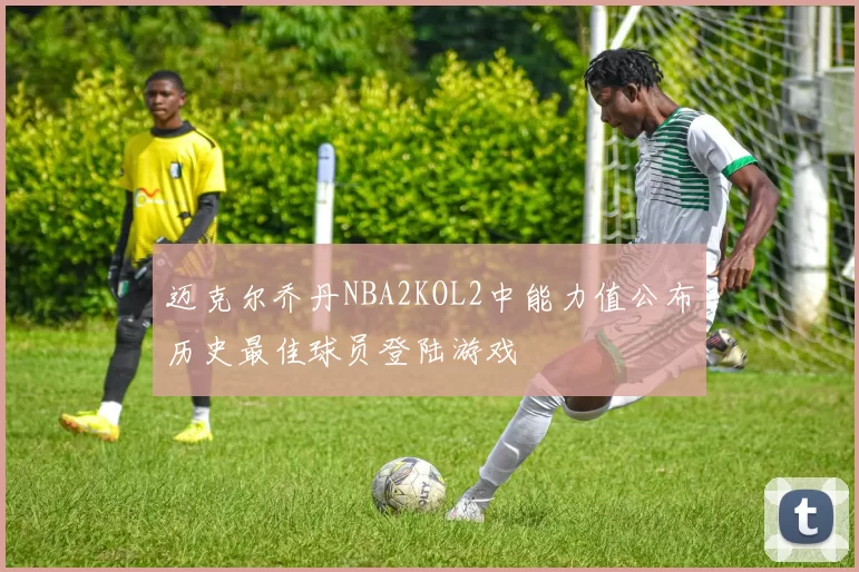 迈克尔乔丹NBA2KOL2中能力值公布历史最佳球员登陆游戏