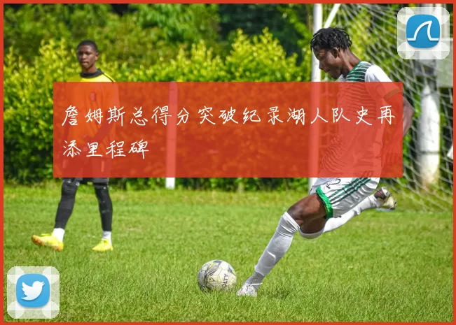 詹姆斯总得分突破纪录湖人队史再添里程碑