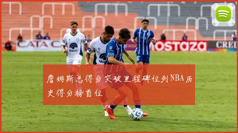 詹姆斯总得分突破里程碑位列NBA历史得分榜首位