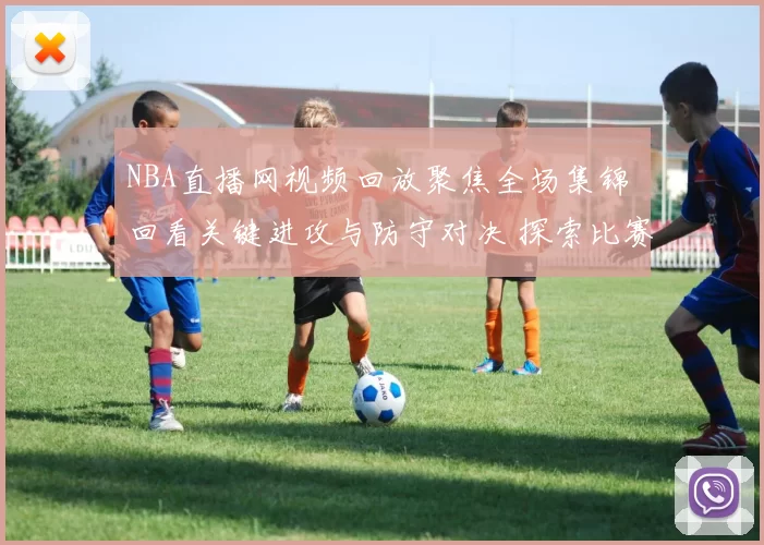 NBA直播网视频回放聚焦全场集锦 回看关键进攻与防守对决 探索比赛细节表现