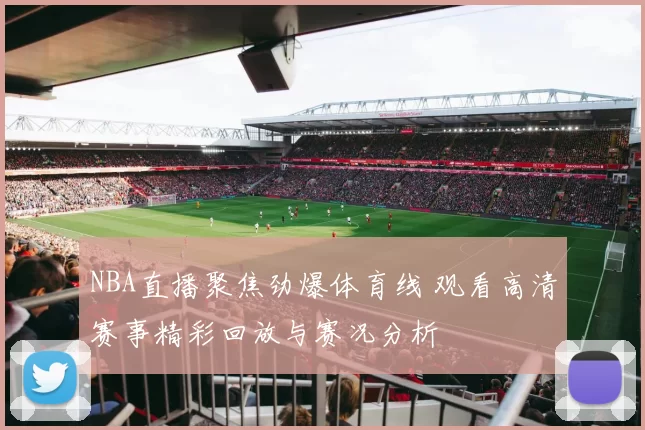 NBA直播聚焦劲爆体育线 观看高清赛事精彩回放与赛况分析