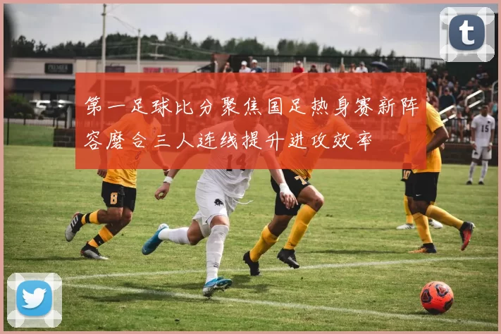 第一足球比分聚焦国足热身赛新阵容磨合三人连线提升进攻效率