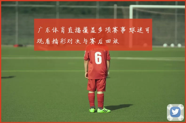 广东体育直播覆盖多项赛事 球迷可观看精彩对决与赛后回放