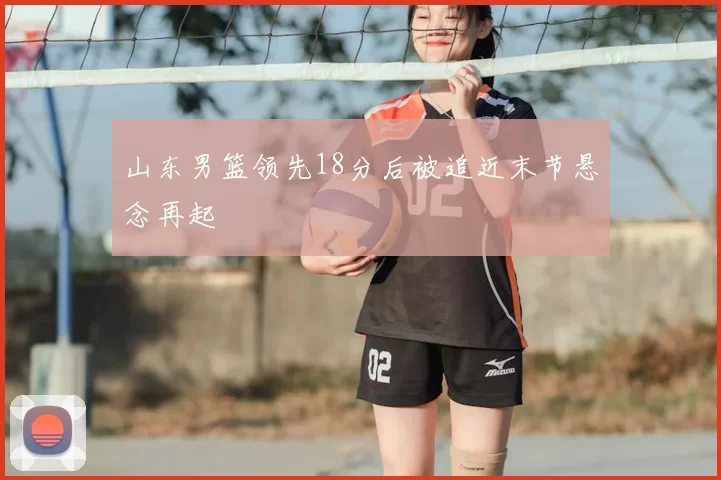 山东男篮领先18分后被追近末节悬念再起