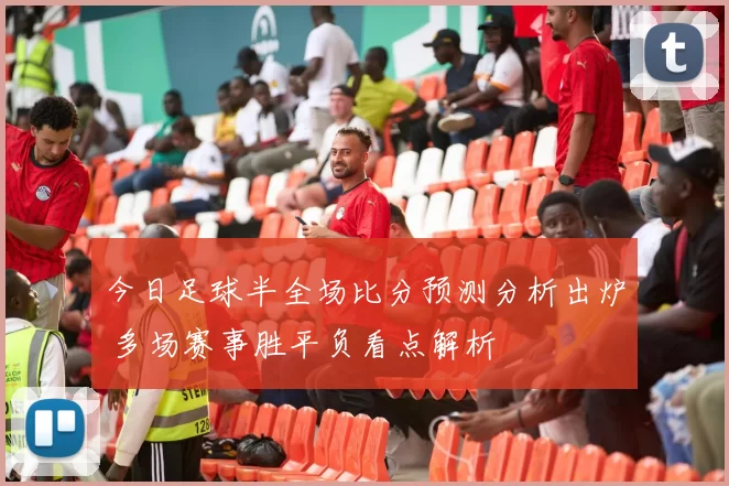 今日足球半全场比分预测分析出炉 多场赛事胜平负看点解析