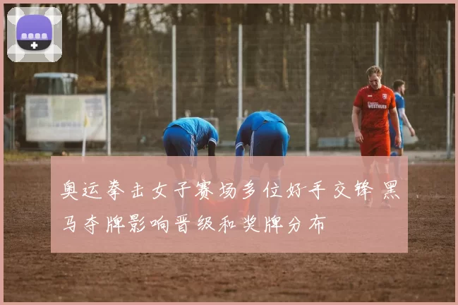 奥运拳击女子赛场多位好手交锋 黑马夺牌影响晋级和奖牌分布