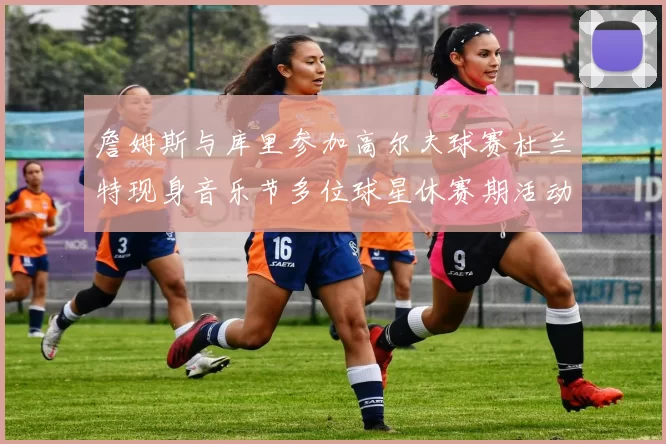 詹姆斯与库里参加高尔夫球赛杜兰特现身音乐节多位球星休赛期活动揭秘