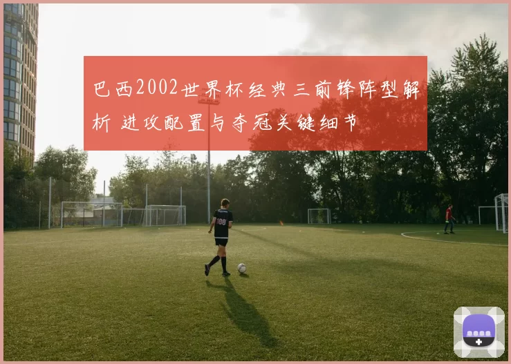 巴西2002世界杯经典三前锋阵型解析 进攻配置与夺冠关键细节