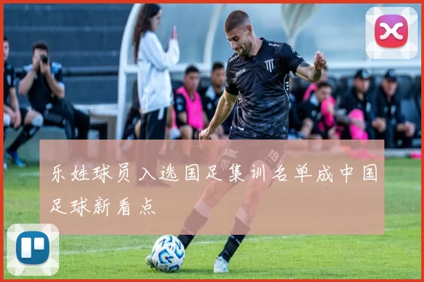乐姓球员入选国足集训名单成中国足球新看点