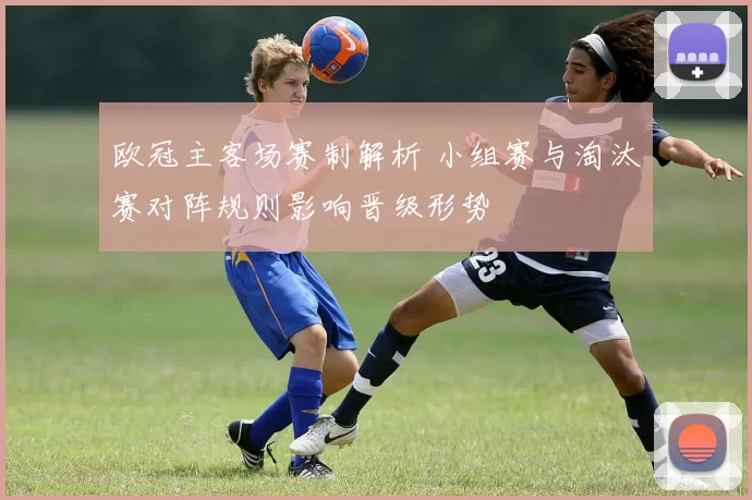 欧冠主客场赛制解析 小组赛与淘汰赛对阵规则影响晋级形势