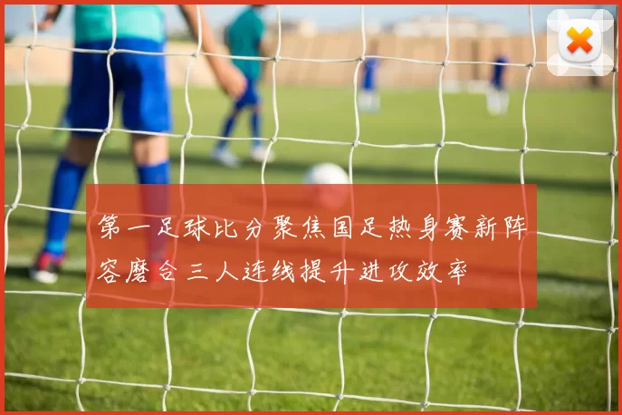 第一足球比分聚焦国足热身赛新阵容磨合三人连线提升进攻效率