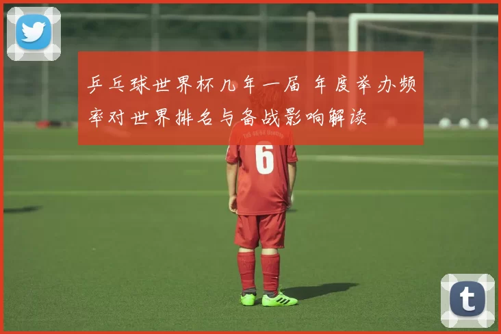 乒乓球世界杯几年一届 年度举办频率对世界排名与备战影响解读