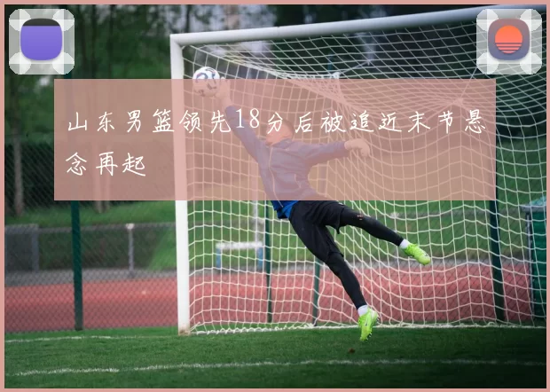 山东男篮领先18分后被追近末节悬念再起