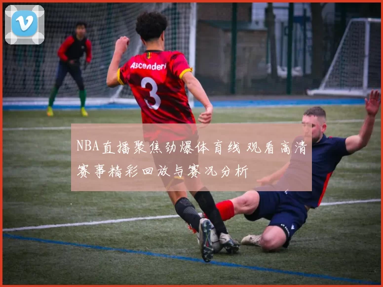 NBA直播聚焦劲爆体育线 观看高清赛事精彩回放与赛况分析