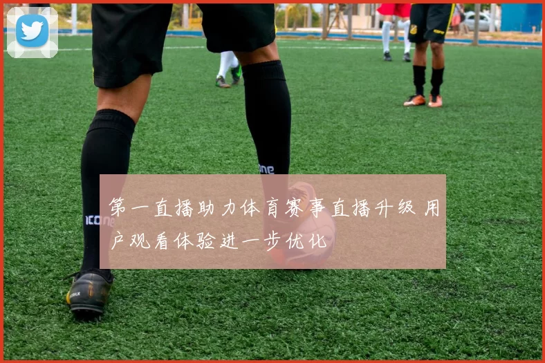 第一直播助力体育赛事直播升级 用户观看体验进一步优化
