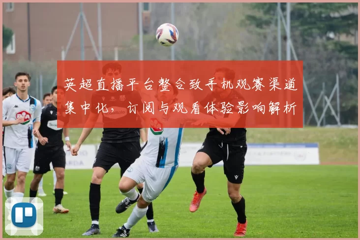 英超直播平台整合致手机观赛渠道集中化,订阅与观看体验影响解析