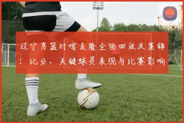 辽宁男篮对喀麦隆全场回放及集锦：比分、关键球员表现与比赛影响