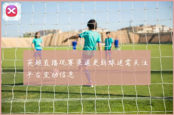 英超直播观赛渠道更新球迷需关注平台变动信息