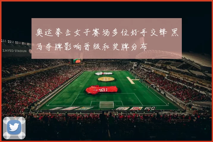 奥运拳击女子赛场多位好手交锋 黑马夺牌影响晋级和奖牌分布