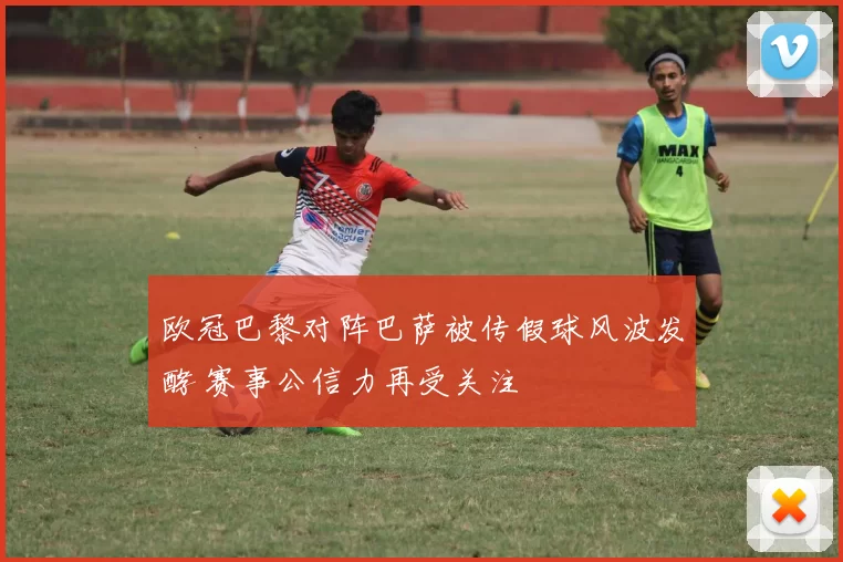 欧冠巴黎对阵巴萨被传假球风波发酵 赛事公信力再受关注
