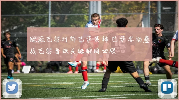 欧冠巴黎对阵巴萨集锦 巴萨客场鏖战巴黎晋级关键瞬间回顾