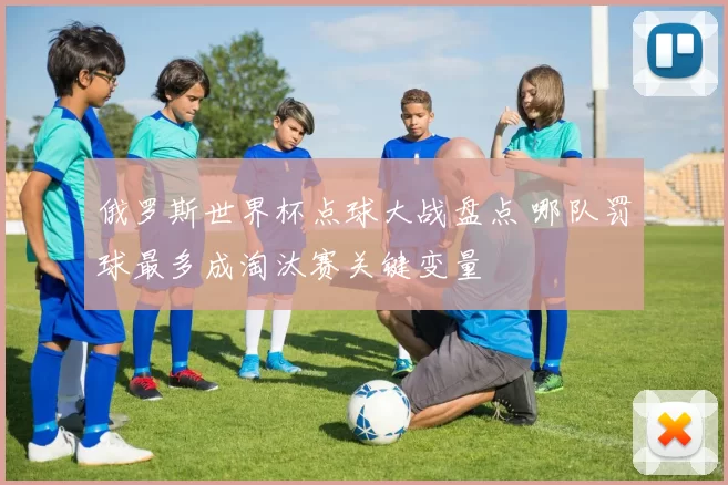 俄罗斯世界杯点球大战盘点 哪队罚球最多成淘汰赛关键变量