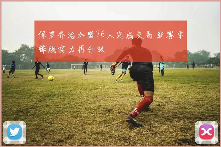 保罗乔治加盟76人完成交易 新赛季锋线实力再升级