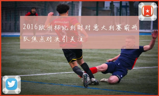 2016欧洲杯比利时对意大利赛前两队焦点对决引关注