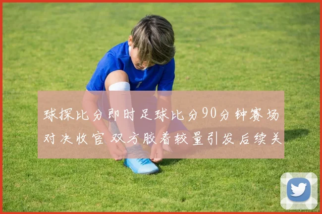 球探比分即时足球比分90分钟赛场对决收官 双方胶着较量引发后续关注