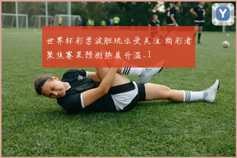 世界杯彩票波胆玩法受关注 购彩者聚焦赛果预测热度升温_1