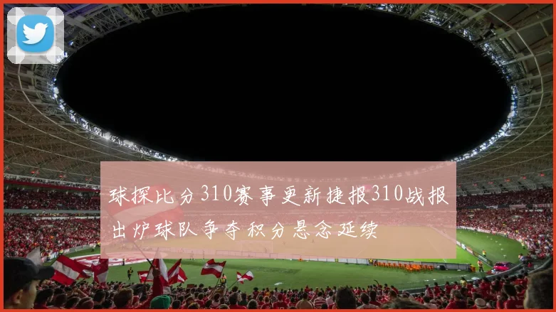 球探比分310赛事更新捷报310战报出炉球队争夺积分悬念延续