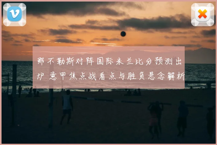 那不勒斯对阵国际米兰比分预测出炉 意甲焦点战看点与胜负悬念解析