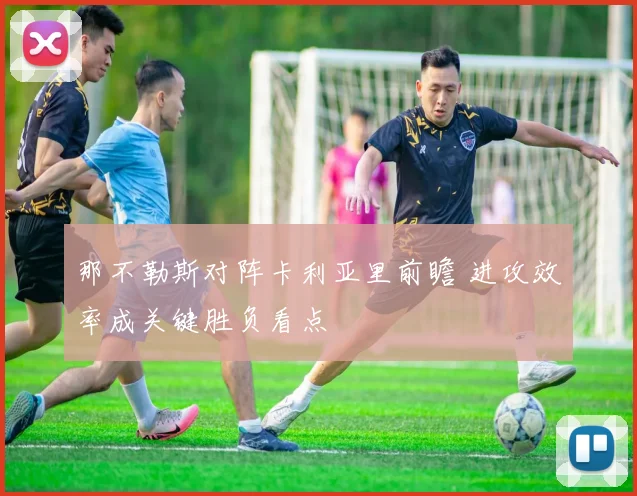 那不勒斯对阵卡利亚里前瞻 进攻效率成关键胜负看点